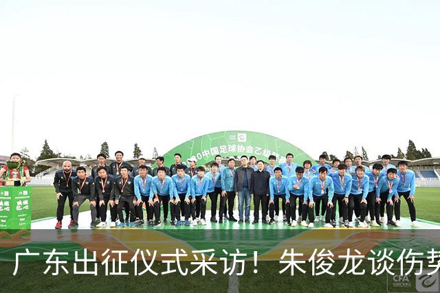 广东出征仪式采访！朱俊龙谈伤势，胡金秋提磨合，孙铭徽强调担责